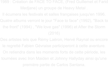1989 : Création de FACE TO FACE, (Fred Guillemet et Farid Medjane) un groupe de Heavy Metal . Il écumera les festivals et salles françaises jusqu'en 1996. Quatre albums verront le jour "Face to face" (1992), "Back to the front" (1994) , "We love gas" (1996) et After the Storm (2016) Des artistes tels que Rémy Laëron, Hervé Raynal ou encore le regretté Fabien Gévraise participeront à cette aventure. On retiendra dans les moments forts de cette période, les tournées avec Iron Maiden et Johnny Hallyday ainsi qu'une  première partie de Carlos Santana.